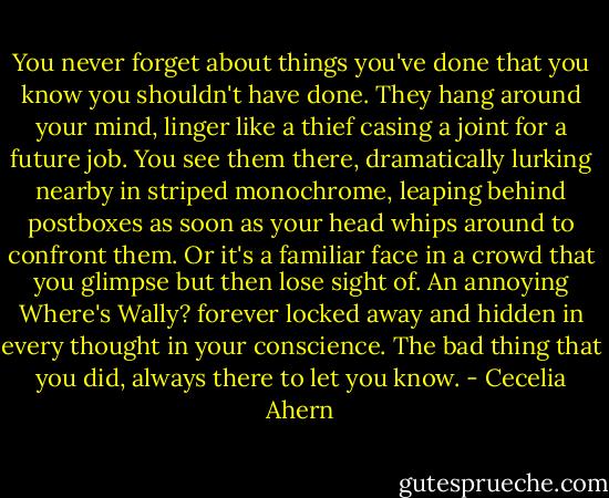 You never forget about things you've done that you know you shouldn't have done. They hang around your mind, linger like a thief casing a joint for a future job. You see them there, dramatically lurking nearby in striped monochrome, leaping behind postboxes as soon as your head whips around to confront them. Or it's a familiar face in a crowd that you glimpse but then lose sight of. An annoying Where's Wally? forever locked away and hidden in every thought in your conscience. The bad thing that you did, always there to let you know. - Cecelia Ahern