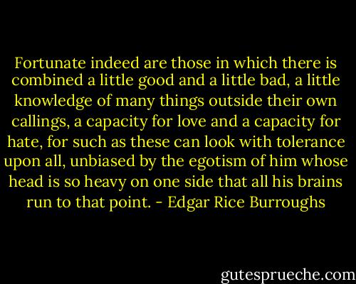 Fortunate indeed are those in which there is combined a little good and a little bad, a little knowledge of many things outside their own callings, a capacity for love and a capacity for hate, for such as these can look with tolerance upon all, unbiased by the egotism of him whose head is so heavy on one side that all his brains run to that point. - Edgar Rice Burroughs