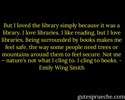But I loved the library simply because it was a library. I love libraries. I like reading, but I love libraries. Being surrounded by books makes me feel safe, the way some people need trees or mountains around them to feel secure. Not me – nature’s not what I cling to. I cling to books. - Emily Wing Smith