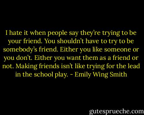 I hate it when people say they’re trying to be your friend. You shouldn’t have to try to be somebody’s friend. Either you like someone or you don’t. Either you want them as a friend or not. Making friends isn’t like trying for the lead in the school play. - Emily Wing Smith