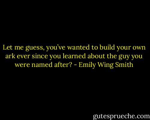 Let me guess, you’ve wanted to build your own ark ever since you learned about the guy you were named after? - Emily Wing Smith