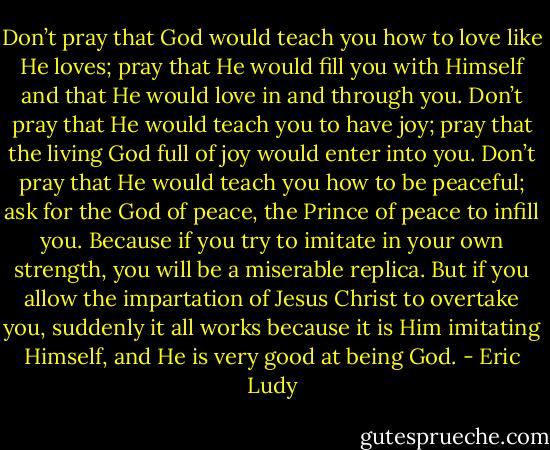 Don’t pray that God would teach you how to love like He loves; pray that He would fill you with Himself and that He would love in and through you. Don’t pray that He would teach you to have joy; pray that the living God full of joy would enter into you. Don’t pray that He would teach you how to be peaceful; ask for the God of peace, the Prince of peace to infill you. Because if you try to imitate in your own strength, you will be a miserable replica. But if you allow the impartation of Jesus Christ to overtake you, suddenly it all works because it is Him imitating Himself, and He is very good at being God. - Eric Ludy