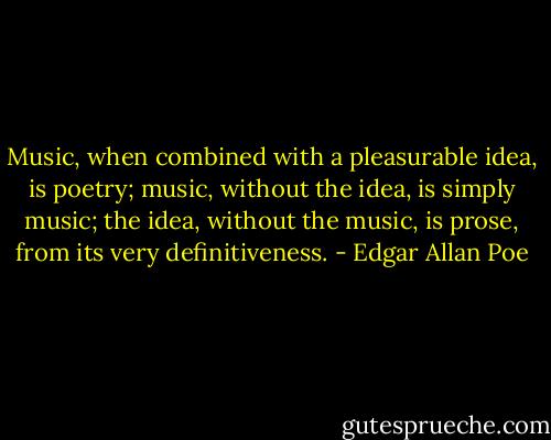 Music, when combined with a pleasurable idea, is poetry; music, without the idea, is simply music; the idea, without the music, is prose, from its very definitiveness. - Edgar Allan Poe