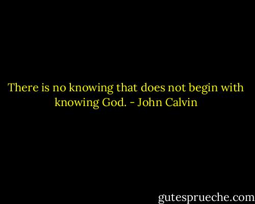 There is no knowing that does not begin with knowing God. - John Calvin