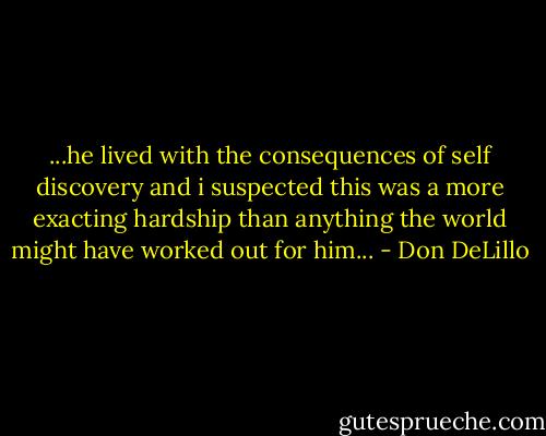 ...he lived with the consequences of self discovery and i suspected this was a more exacting hardship than anything the world might have worked out for him... - Don DeLillo