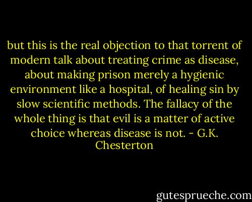 but this is the real objection to that torrent of modern talk about treating crime as disease, about making prison merely a hygienic environment like a hospital, of healing sin by slow scientific methods. The fallacy of the whole thing is that evil is a matter of active choice whereas disease is not. - G.K. Chesterton