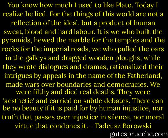 You know how much I used to like Plato. Today I realize he lied. For the things of this world are not a reflection of the ideal, but a product of human sweat, blood and hard labour. It is we who built the pyramids, hewed the marble for the temples and the rocks for the imperial roads, we who pulled the oars in the galleys and dragged wooden ploughs, while they wrote dialogues and dramas, rationalized their intrigues by appeals in the name of the Fatherland, made wars over boundaries and democracies. We were filthy and died real deaths. They were 'aesthetic' and carried on subtle debates.<br />There can be no beauty if it is paid for by human injustice, nor truth that passes over injustice in silence, nor moral virtue that condones it. - Tadeusz Borowski