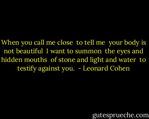 When you call me close <br />to tell me <br />your body is not beautiful <br />I want to summon <br />the eyes and hidden mouths <br />of stone and light and water <br />to testify against you.  - Leonard Cohen