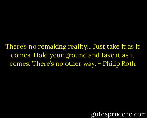There’s no remaking reality... Just take it as it comes. Hold your ground and take it as it comes. There’s no other way. - Philip Roth