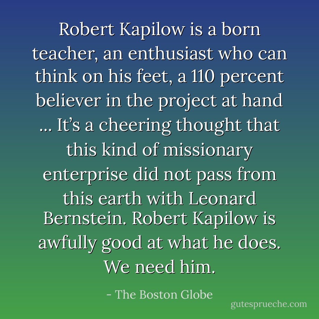 Robert Kapilow is a born teacher, an enthusiast who can think on his feet, a 110 percent believer in the project at hand ... It’s a cheering thought that this kind of missionary enterprise did not pass from this earth with Leonard Bernstein. Robert Kapilow is awfully good at what he does. We need him. - The Boston Globe