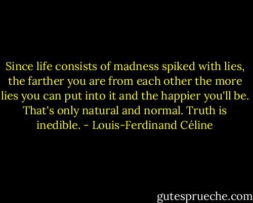 Since life consists of madness spiked with lies, the farther you are from each other the more lies you can put into it and the happier you'll be. That's only natural and normal. Truth is inedible. - Louis-Ferdinand Céline