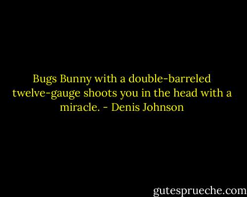 Bugs Bunny with a double-barreled twelve-gauge shoots you in the head with a miracle. - Denis Johnson