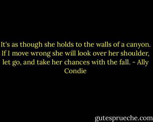 It's as though she holds to the walls of a canyon. If I move wrong she will look over her shoulder, let go, and take her chances with the fall. - Ally Condie