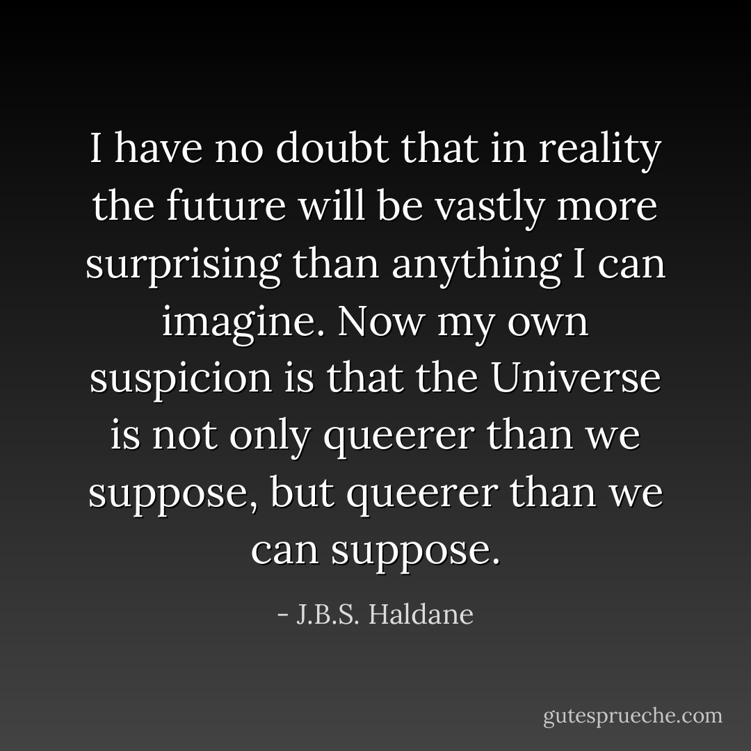 I have no doubt that in reality the future will be vastly more surprising than anything I can imagine. Now my own suspicion is that the Universe is not only queerer than we suppose, but queerer than we can suppose. - J.B.S. Haldane