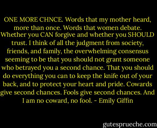 ONE MORE CHNCE. Words that my mother heard, more than once. Words that women debate. Whether you CAN forgive and whether you SHOULD trust. I think of all the judgment from society, friends, and family, the overwhelming consensus seeming to be that you should not grant someone who betrayed you a second chance. That you should do everything you can to keep the knife out of your back, and to protect your heart and pride. Cowards give second chances. Fools give second chances. And I am no coward, no fool. - Emily Giffin