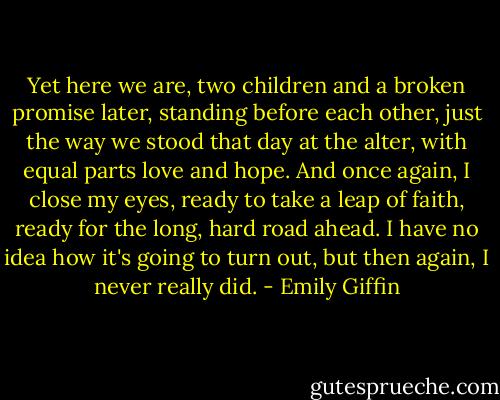 Yet here we are, two children and a broken promise later, standing before each other, just the way we stood that day at the alter, with equal parts love and hope. And once again, I close my eyes, ready to take a leap of faith, ready for the long, hard road ahead. I have no idea how it's going to turn out, but then again, I never really did. - Emily Giffin