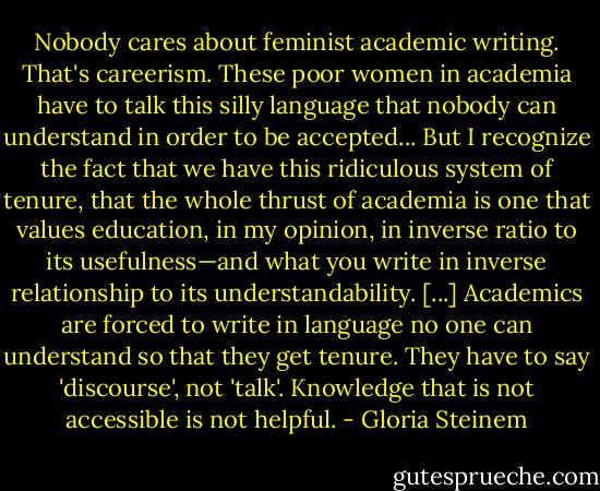 Nobody cares about feminist academic writing. That's careerism. These poor women in academia have to talk this silly language that nobody can understand in order to be accepted... But I recognize the fact that we have this ridiculous system of tenure, that the whole thrust of academia is one that values education, in my opinion, in inverse ratio to its usefulness—and what you write in inverse relationship to its understandability. [...] Academics are forced to write in language no one can understand so that they get tenure. They have to say 'discourse', not 'talk'. Knowledge that is not accessible is not helpful. - Gloria Steinem