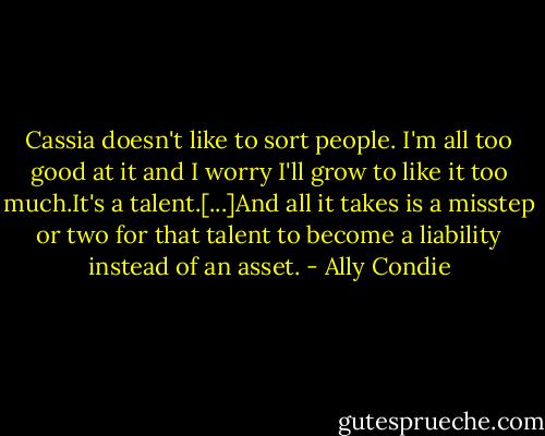 Cassia doesn't like to sort people. I'm all too good at it and I worry I'll grow to like it too much.It's a talent.[...]And all it takes is a misstep or two for that talent to become a liability instead of an asset. - Ally Condie