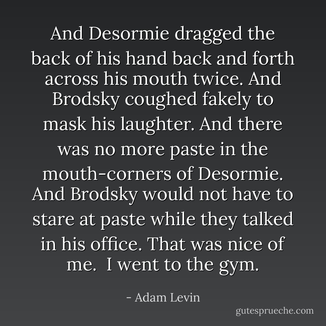 And Desormie dragged the back of his hand back and forth across his mouth twice. And Brodsky coughed fakely to mask his laughter. And there was no more paste in the mouth-corners of Desormie. And Brodsky would not have to stare at paste while they talked in his office. That was nice of me.<br /><br />I went to the gym. - Adam Levin