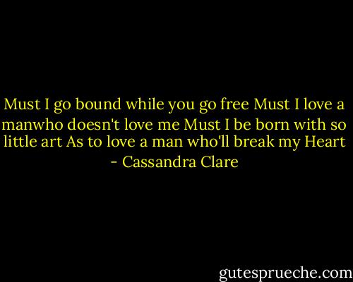 Must I go bound while you go free<br />Must I love a manwho doesn't love me<br />Must I be born with so little art<br />As to love a man who'll break my Heart - Cassandra Clare