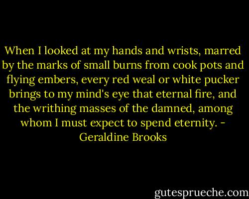 When I looked at my hands and wrists, marred by the marks of small burns from cook pots and flying embers, every red weal or white pucker brings to my mind's eye that eternal fire, and the writhing masses of the damned, among whom I must expect to spend eternity. - Geraldine Brooks