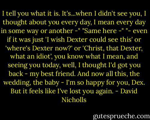 I tell you what it is. It's...when I didn't see you, I thought about you every day, I mean every day in some way or another -"<br />"Same here -"<br />"- even if it was just 'I wish Dexter could see this' or 'where's Dexter now?' or 'Christ, that Dexter, what an idiot', you know what I mean, and seeing you today, well, I thought I'd got you back - my best friend. And now all this, the wedding, the baby - I'm so happy for you, Dex. But it feels like I've lost you again. - David Nicholls