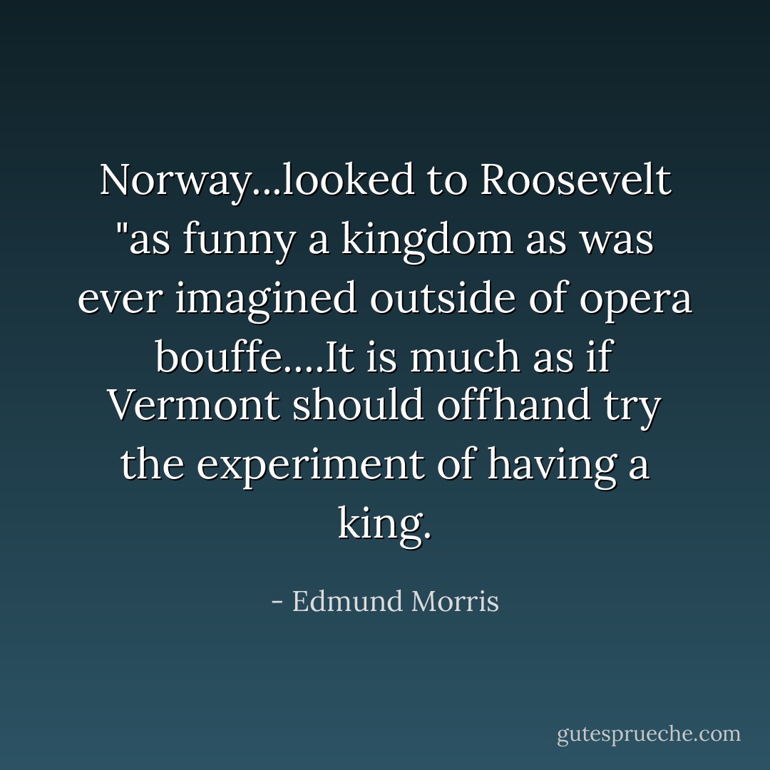 Norway...looked to Roosevelt "as funny a kingdom as was ever imagined outside of opera bouffe....It is much as if Vermont should offhand try the experiment of having a king. - Edmund Morris