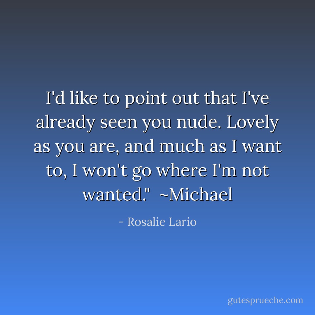 I'd like to point out that I've already seen you nude. Lovely as you are, and much as I want to, I won't go where I'm not wanted."<br /><br />~Michael - Rosalie Lario