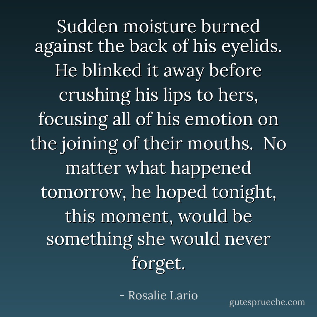 Sudden moisture burned against the back of his eyelids. He blinked it away before crushing his lips to hers, focusing all of his emotion on the joining of their mouths.<br /><br />No matter what happened tomorrow, he hoped tonight, this moment, would be something she would never forget. - Rosalie Lario