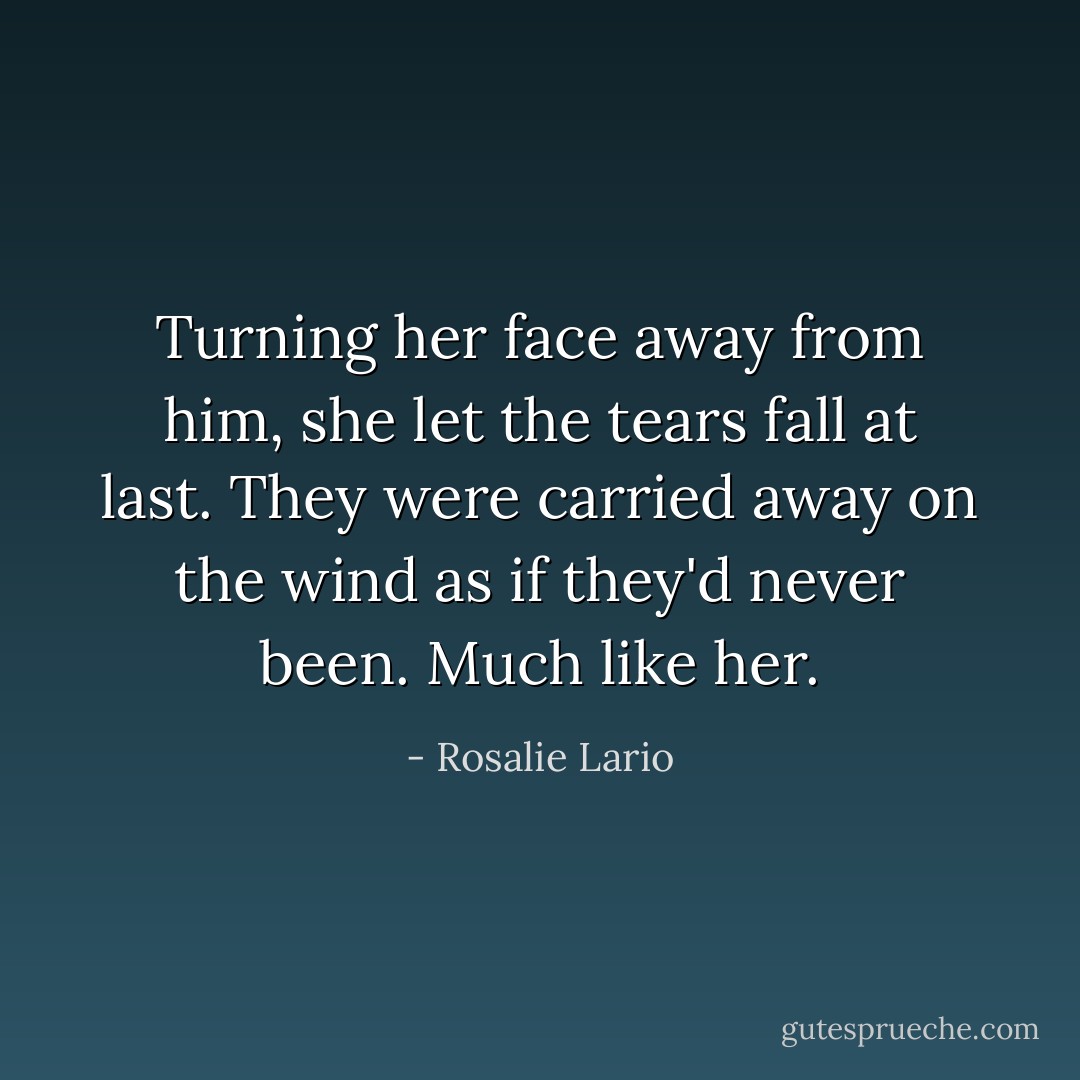 Turning her face away from him, she let the tears fall at last. They were carried away on the wind as if they'd never been. Much like her. - Rosalie Lario