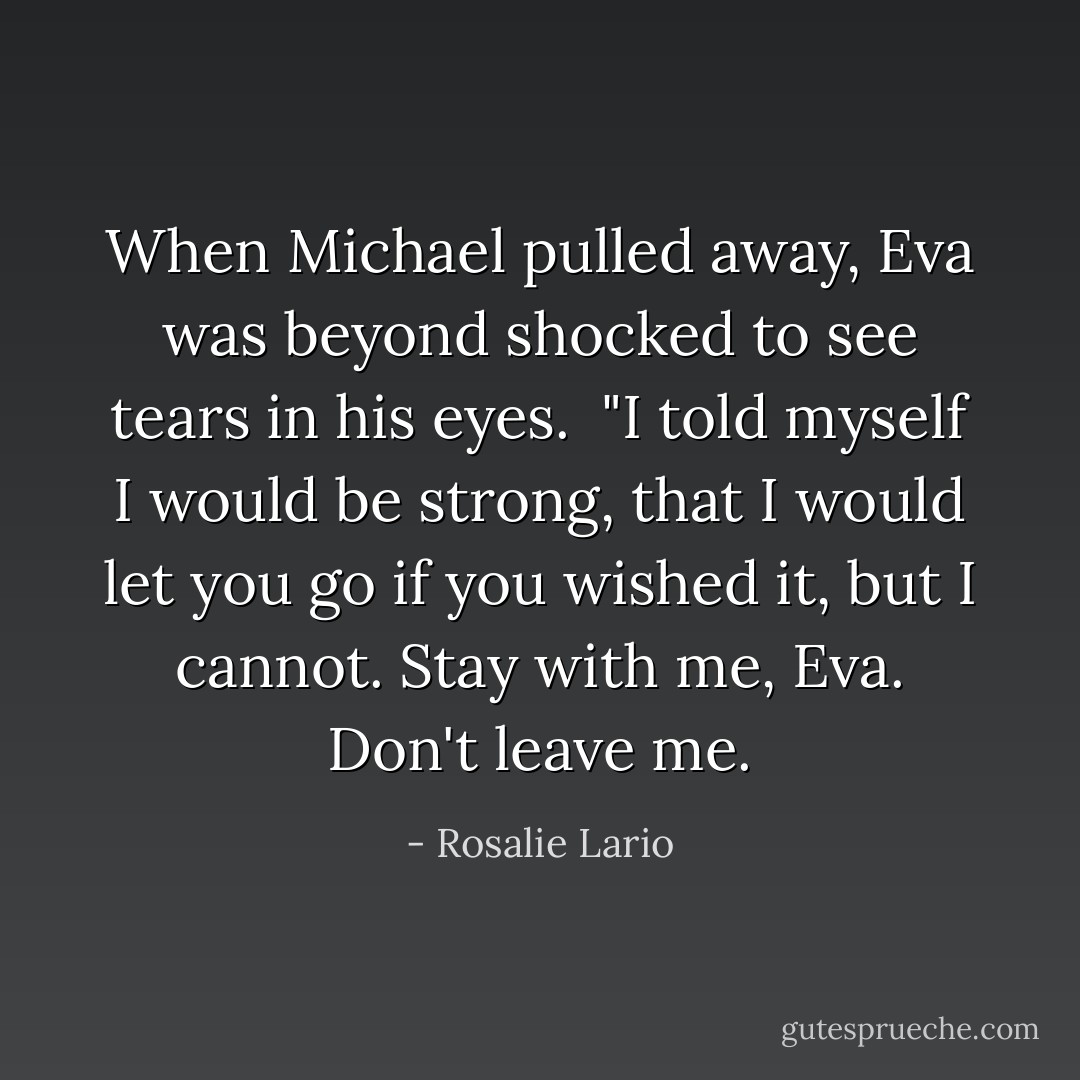 When Michael pulled away, Eva was beyond shocked to see tears in his eyes.<br /><br />"I told myself I would be strong, that I would let you go if you wished it, but I cannot. Stay with me, Eva. Don't leave me. - Rosalie Lario