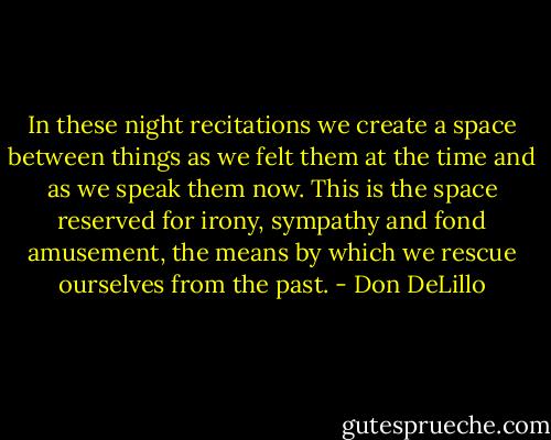 In these night recitations we create a space between things as we felt them at the time and as we speak them now. This is the space reserved for irony, sympathy and fond amusement, the means by which we rescue ourselves from the past. - Don DeLillo