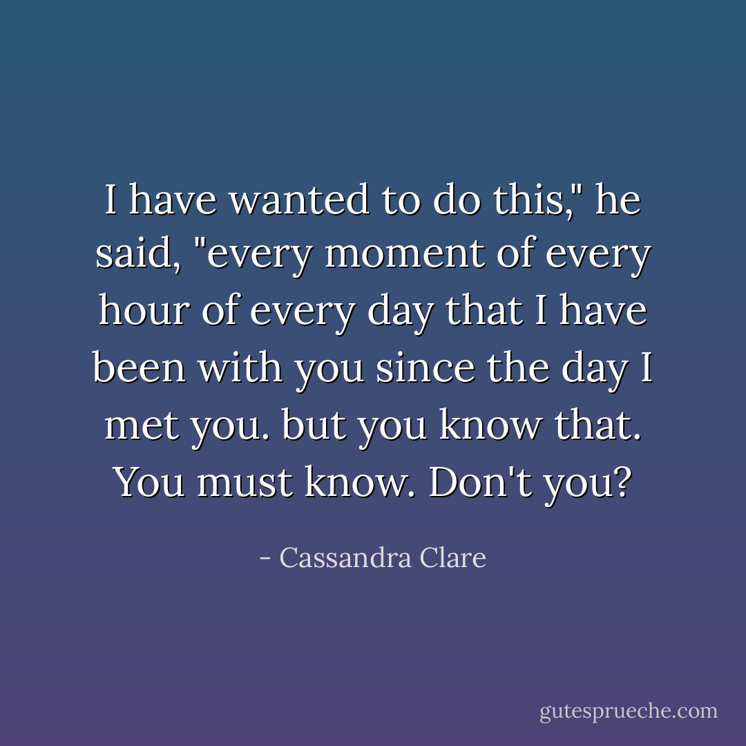 I have wanted to do this," he said, "every moment of every hour of every day that I have been with you since the day I met you. but you know that. You <i>must</i> know. Don't you? - Cassandra Clare