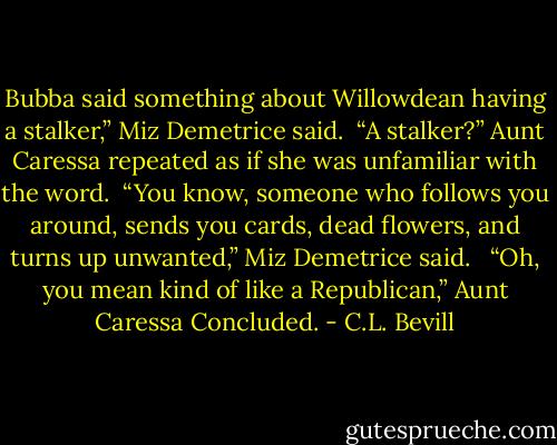 Bubba said something about Willowdean having a stalker,” Miz Demetrice said.<br /><br />“A stalker?” Aunt Caressa repeated as if she was unfamiliar with the word.<br /><br />“You know, someone who follows you around, sends you cards, dead flowers, and turns up unwanted,” Miz Demetrice said. <br /><br />“Oh, you mean kind of like a Republican,” Aunt Caressa Concluded. - C.L. Bevill