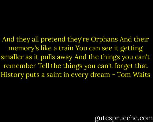 And they all pretend they're Orphans<br />And their memory's like a train<br />You can see it getting smaller as it pulls away<br />And the things you can't remember<br />Tell the things you can't forget that<br />History puts a saint in every dream - Tom Waits