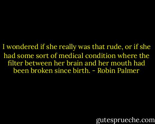 I wondered if she really was that rude, or if she had some sort of medical condition where the filter between her brain and her mouth had been broken since birth. - Robin Palmer