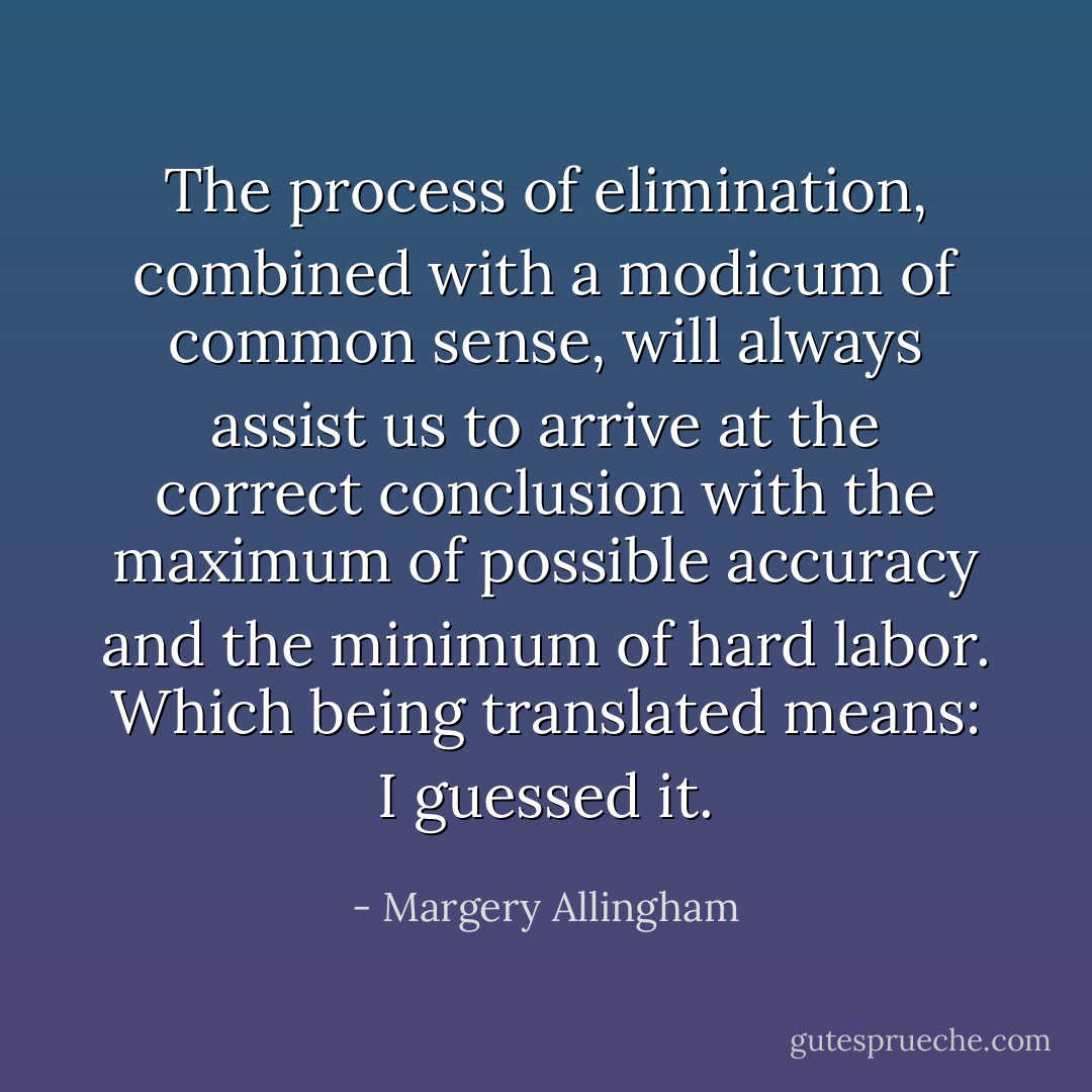 The process of elimination, combined with a modicum of common sense, will always assist us to arrive at the correct conclusion with the maximum of possible accuracy and the minimum of hard labor. Which being translated means: I guessed it. - Margery Allingham