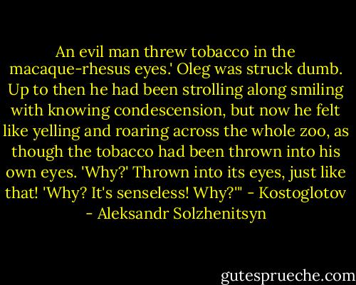 An evil man threw tobacco in the macaque-rhesus eyes.' Oleg was struck dumb. Up to then he had been strolling along smiling with knowing condescension, but now he felt like yelling and roaring across the whole zoo, as though the tobacco had been thrown into his own eyes. 'Why?' Thrown into its eyes, just like that! 'Why? It's senseless! Why?'" - Kostoglotov - Aleksandr Solzhenitsyn