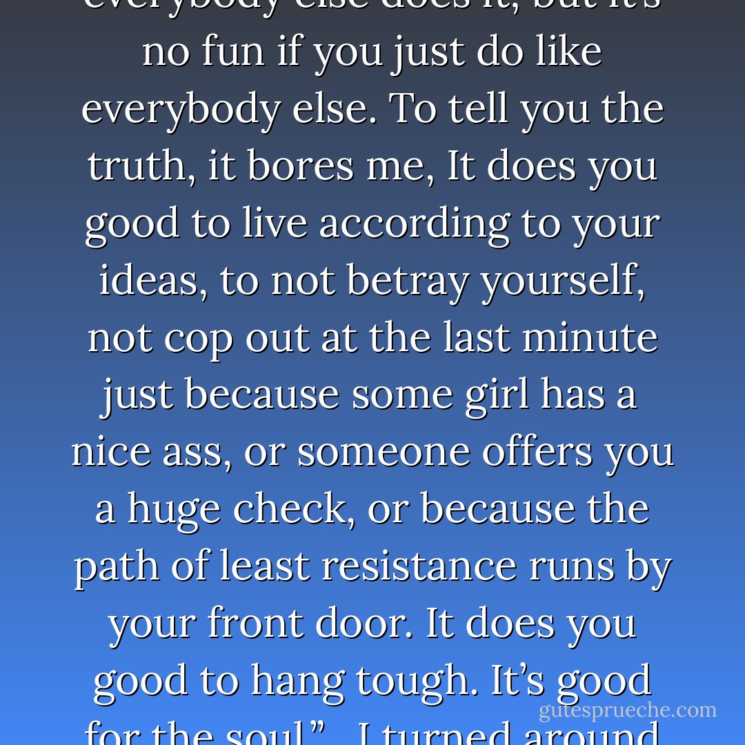 I turned my back to her. I felt a slight burning on the back of my neck.<br /> <br />“Listen to me,” I went on. “I never was much for fucking around, I never got much out of it. I know that everybody else does it; but it’s no fun if you just do like everybody else. To tell you the truth, it bores me, It does you good to live according to your ideas, to not betray yourself, not cop out at the last minute just because some girl has a nice ass, or someone offers you a huge check, or because the path of least resistance runs by your front door. It does you good to hang tough. It’s good for the soul.”<br /> <br />I turned around to tell her the Big Secret; “Over Dispersal, I choose Concentration. I have one life—the only thing I’m interested in is making it shine. - Philippe Djian
