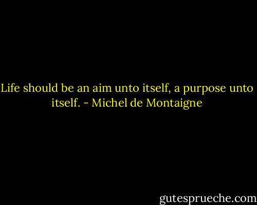 Life should be an aim unto itself, a purpose unto itself. - Michel de Montaigne