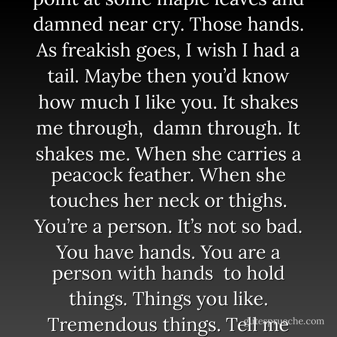 Tell me again about the girl whose hands<br />have no color. Whose hands are completely<br />white. This time make them damned, or<br />untouched, or have her open a red umbrella<br /><br />or point at some maple leaves and damned<br />near cry. Those hands. As freakish goes,<br />I wish I had a tail. Maybe then you’d know<br />how much I like you. It shakes me through,<br /><br />damn through. It shakes me. When she carries<br />a peacock feather. When she touches her neck<br />or thighs. You’re a person. It’s not so bad.<br />You have hands. You are a person with hands<br /><br />to hold things. Things you like. Tremendous<br />things. Tell me what you will hold today. I<br />know there is room for everything. There is no<br />need to be ceremonious. Tell what gets let go. - Rebecca Wadlinger