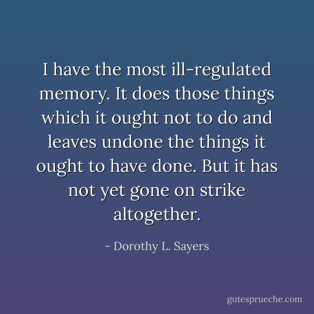 I have the most ill-regulated memory. It does those things which it ought not to do and leaves undone the things it ought to have done. But it has not yet gone on strike altogether. - Dorothy L. Sayers