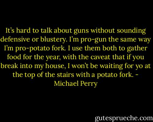 It’s hard to talk about guns without sounding defensive or blustery. I’m pro-gun the same way I’m pro-potato fork. I use them both to gather food for the year, with the caveat that if you break into my house, I won’t be waiting for yo at the top of the stairs with a potato fork. - Michael Perry