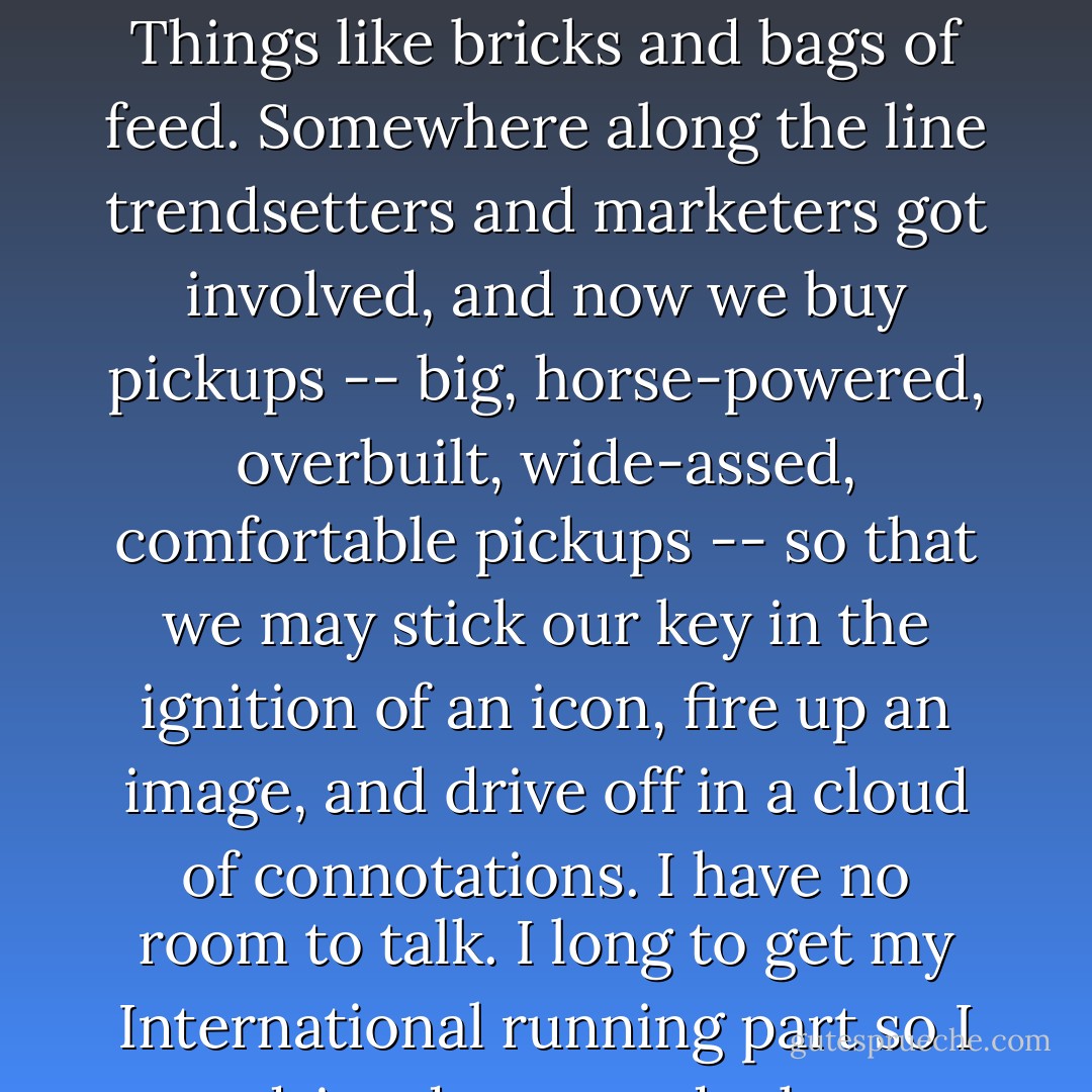 In 1951, a man bought a pickup truck because he needed to load things up and move them. Things like bricks and bags of feed. Somewhere along the line trendsetters and marketers got involved, and now we buy pickups -- big, horse-powered, overbuilt, wide-assed, comfortable pickups -- so that we may stick our key in the ignition of an icon, fire up an image, and drive off in a cloud of connotations. I have no room to talk. I long to get my International running part so I can drive down roads that no longer exist. - Michael Perry