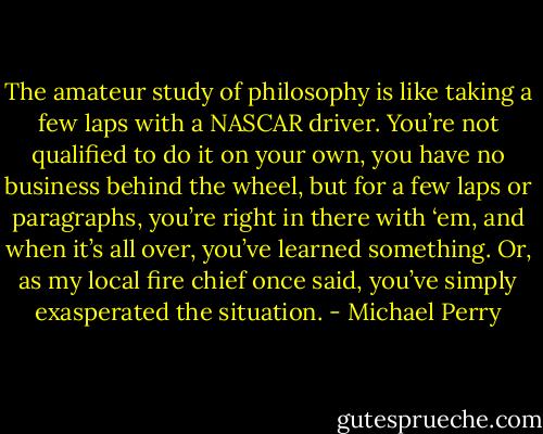 The amateur study of philosophy is like taking a few laps with a NASCAR driver. You’re not qualified to do it on your own, you have no business behind the wheel, but for a few laps or paragraphs, you’re right in there with ‘em, and when it’s all over, you’ve learned something. Or, as my local fire chief once said, you’ve simply exasperated the situation. - Michael Perry