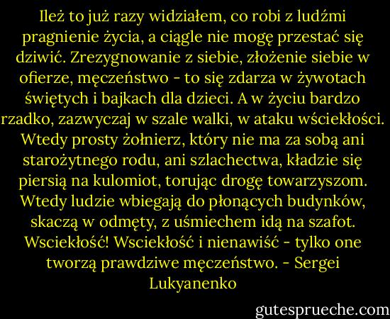 Ileż to już razy widziałem, co robi z ludźmi pragnienie życia, a ciągle nie mogę przestać się dziwić. Zrezygnowanie z siebie, złożenie siebie w ofierze, męczeństwo - to się zdarza w żywotach świętych i bajkach dla dzieci. A w życiu bardzo rzadko, zazwyczaj w szale walki, w ataku wściekłości. Wtedy prosty żołnierz, który nie ma za sobą ani starożytnego rodu, ani szlachectwa, kładzie się piersią na kulomiot, torując drogę towarzyszom. Wtedy ludzie wbiegają do płonących budynków, skaczą w odmęty, z uśmiechem idą na szafot. Wsciekłość! Wsciekłość i nienawiść - tylko one tworzą prawdziwe męczeństwo. - Sergei Lukyanenko