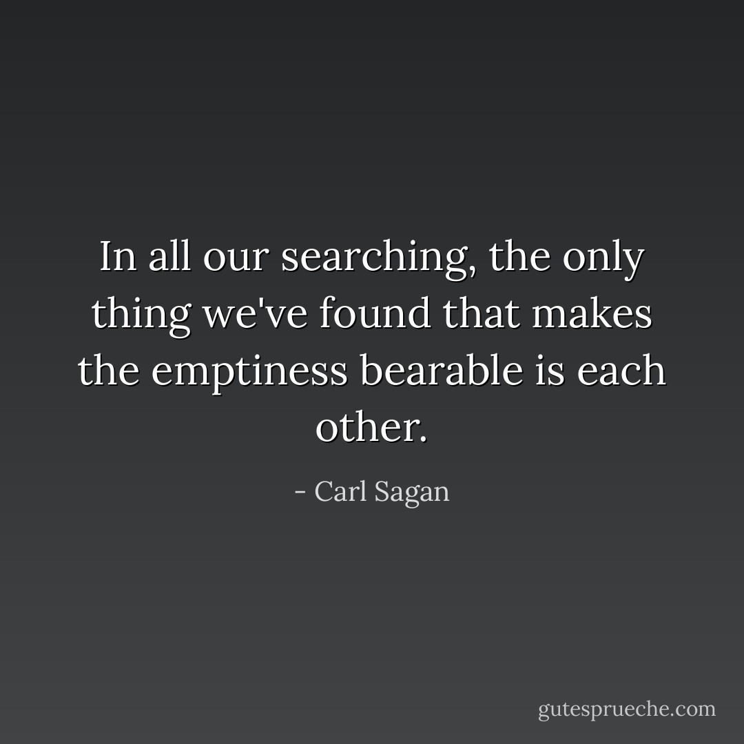 In all our searching, the only thing we've found that makes the emptiness bearable is each other. - Carl Sagan