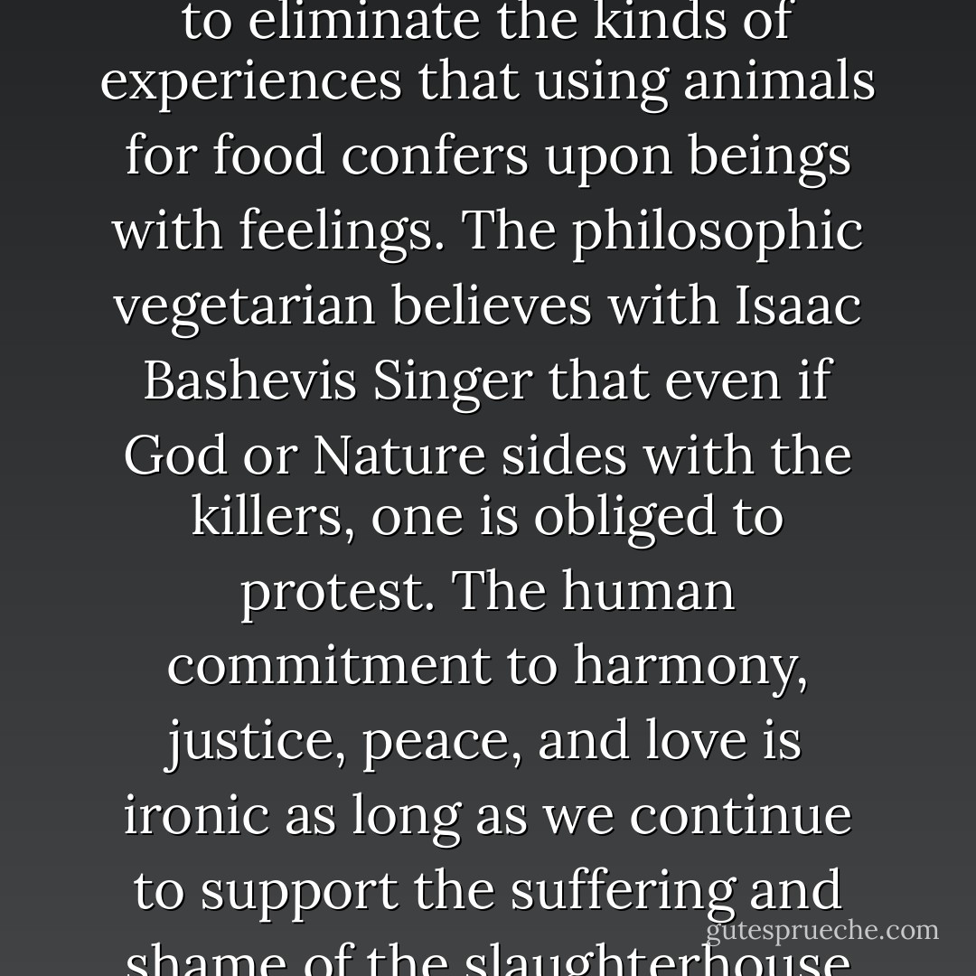 The plea for ethical veganism, which rejects the treatment of birds and other animals as a food source or other commodity, is sometimes mistaken as a plea for dietary purity and elitism, as if formalistic food exercises and barren piety were the point of the desire to get the slaughterhouse out of one’s kitchen and one’s system. Abstractions such as 'vegetarianism' and 'veganism' mask the experiential and philosophical roots of a plant-based diet. They make the realities of 'food' animal production and consumption seem abstract and trivial, mere matters of ideological preference and consequence, or of individual taste, like selecting a shirt, or hair color.<br /><br />However, the decision that has led millions of people to stop eating other animals is not rooted in arid adherence to diet or dogma, but in the desire to eliminate the kinds of experiences that using animals for food confers upon beings with feelings. The philosophic vegetarian believes with Isaac Bashevis Singer that even if God or Nature sides with the killers, one is obliged to protest. The human commitment to harmony, justice, peace, and love is ironic as long as we continue to support the suffering and shame of the slaughterhouse and its satellite operations.<br /><br />Vegetarians do not eat animals, but, according to the traditional use of the term, they may choose to consume dairy products and eggs, in which case they are called lacto-ovo (milk and egg) vegetarians. In reality, the distinction between meat on the one hand and dairy products and eggs on the other is moot, as the production of milk and eggs involves as much cruelty and killing as meat production does: surplus cockerels and calves, as well as spent hens and cows, have been slaughtered, bludgeoned, drowned, ditched, and buried alive through the ages. Spent commercial dairy cows and laying hens endure agonizing days of pre-slaughter starvation and long trips to the slaughterhouse because of their low market value. - Karen Davis