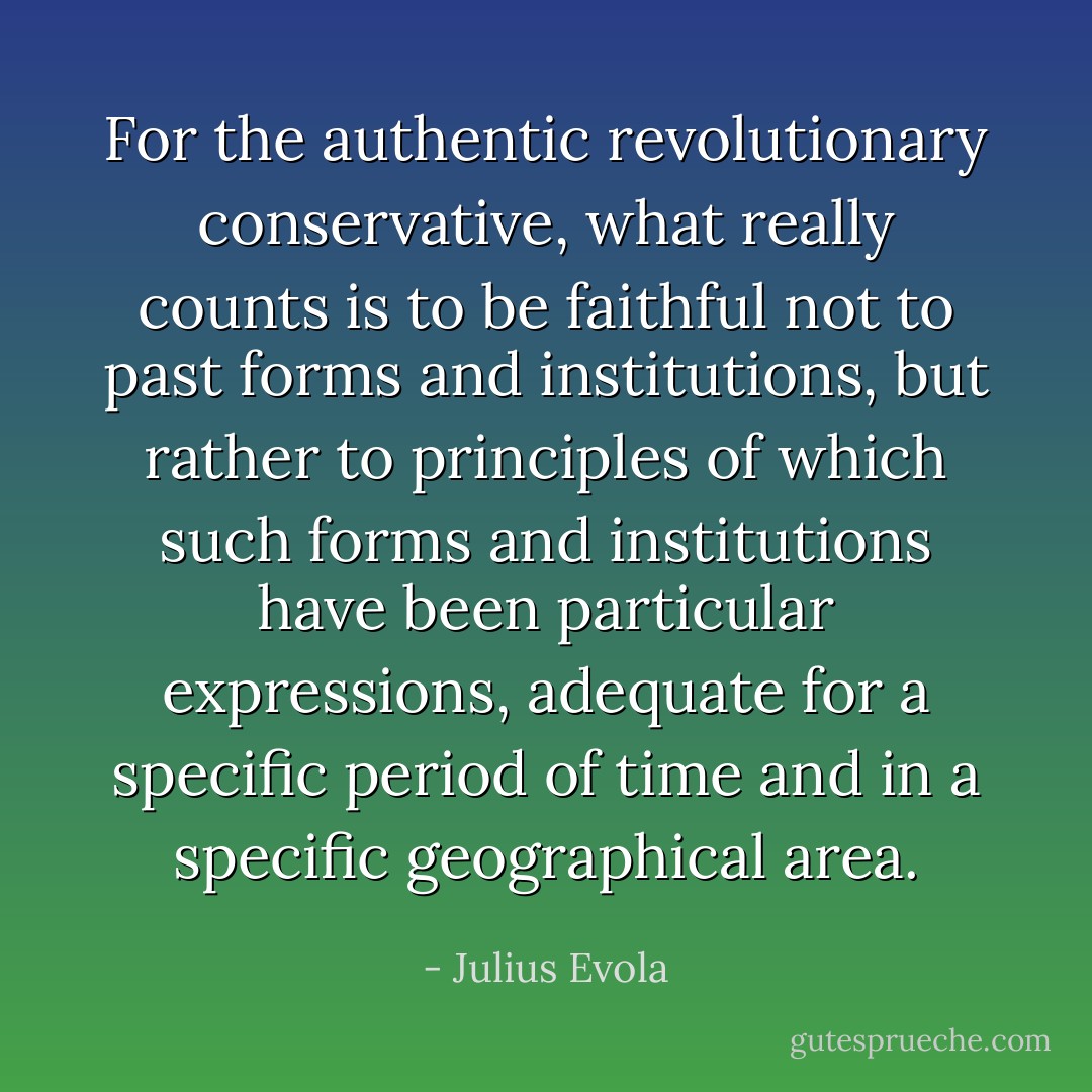 For the authentic revolutionary conservative, what really counts is to be faithful not to past forms and institutions, but rather to principles of which such forms and institutions have been particular expressions, adequate for a specific period of time and in a specific geographical area. - Julius Evola
