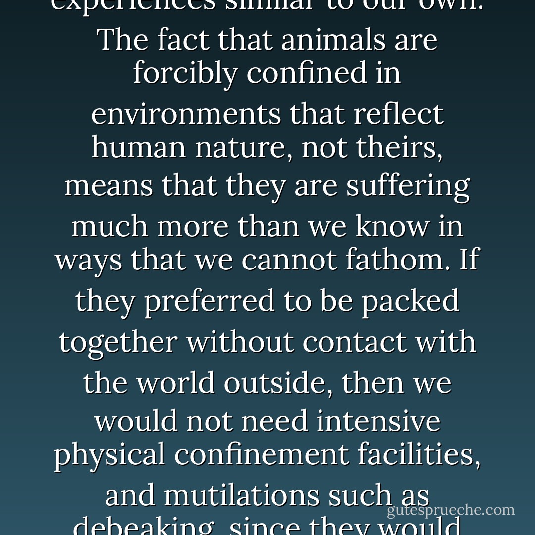 The idea that human beings cannot logically recognize suffering in a chicken, or draw meaningful conclusions about how a human would react to the conditions under which a caged hen lives, is ridiculous. There is a basis for empathy and understanding in the fact of human evolutionary continuity with other creatures that enables us to recognize and infer, in those creatures, experiences similar to our own. The fact that animals are forcibly confined in environments that reflect human nature, not theirs, means that they are suffering much more than we know in ways that we cannot fathom. If they preferred to be packed together without contact with the world outside, then we would not need intensive physical confinement facilities, and mutilations such as debeaking, since they would voluntarily cram together, live cordially, and save us money. The egg industry thinks nothing of claiming that a mutilated bird in a cage is 'happy,' 'content,' and 'singing,' yet will turn around and try to intimidate you with accusations of 'anthropomorphism' if you logically insist that the bird is miserable. - Karen Davis